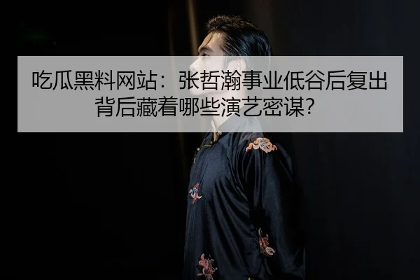 吃瓜黑料网站：张哲瀚事业低谷后复出背后藏着哪些演艺密谋？